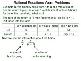 Rational Equations Word-Problems
Example B. We hiked 6 miles from A to B at a rate of x mph.
For the return trip our rate was 1 mph faster. It took us 5 hours
for the entire round trip. What is x?
D = Distance (m) R = Rate (mph) Time = D/R (hr)
Go 6 x 6/x
Return 6 x + 1 6/(x + 1)
The rate of the return is “1 mph faster then x” so it’s (x + 1).
Put these into the table
6
(x + 1)
6
x
number of
hrs for going
Now we use the information about the times.
number of
hrs for returning
 