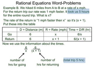 Rational Equations Word-Problems
Example B. We hiked 6 miles from A to B at a rate of x mph.
For the return trip our rate was 1 mph faster. It took us 5 hours
for the entire round trip. What is x?
D = Distance (m) R = Rate (mph) Time = D/R (hr)
Go 6 x 6/x
Return 6 x + 1 6/(x + 1)
The rate of the return is “1 mph faster then x” so it’s (x + 1).
Put these into the table
6
(x + 1)
6
x
Now we use the information about the times.
(total trip 5 hrs)number of
hrs for going
number of
hrs for returning
 