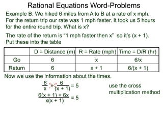 Rational Equations Word-Problems
Example B. We hiked 6 miles from A to B at a rate of x mph.
For the return trip our rate was 1 mph faster. It took us 5 hours
for the entire round trip. What is x?
D = Distance (m) R = Rate (mph) Time = D/R (hr)
Go 6 x 6/x
Return 6 x + 1 6/(x + 1)
The rate of the return is “1 mph faster then x” so it’s (x + 1).
Put these into the table
6
(x + 1)
6
x
Now we use the information about the times.
+ = 5
6(x + 1) + 6x
x(x + 1)
= 5
use the cross
multiplication method
 