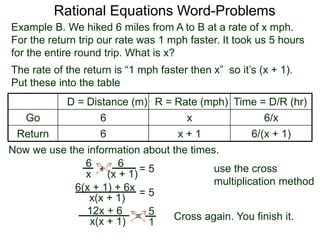 Rational Equations Word-Problems
Example B. We hiked 6 miles from A to B at a rate of x mph.
For the return trip our rate was 1 mph faster. It took us 5 hours
for the entire round trip. What is x?
D = Distance (m) R = Rate (mph) Time = D/R (hr)
Go 6 x 6/x
Return 6 x + 1 6/(x + 1)
The rate of the return is “1 mph faster then x” so it’s (x + 1).
Put these into the table
6
(x + 1)
6
x
Now we use the information about the times.
+ = 5
6(x + 1) + 6x
x(x + 1)
= 5
5
1
=x(x + 1)
12x + 6
Cross again. You finish it.
use the cross
multiplication method
 