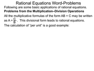 Rational Equations Word-Problems
Problems from the Multiplication–Division Operations
Following are some basic applications of rational equations.
All the multiplicative formulas of the form AB = C may be written
as A = . This divisional form leads to rational equations.
The calculation of “per unit” is a good example:
C
B
 