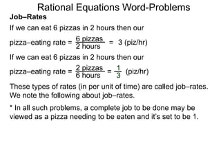 Rational Equations Word-Problems
Job–Rates
If we can eat 6 pizzas in 2 hours then our
6 pizzas
2 hours
pizza–eating rate = = 3 (piz/hr)
If we can eat 6 pizzas in 2 hours then our
2 pizzas
6 hours
pizza–eating rate = = (piz/hr)1
3
These types of rates (in per unit of time) are called job–rates.
We note the following about job–rates.
* In all such problems, a complete job to be done may be
viewed as a pizza needing to be eaten and it’s set to be 1.
 