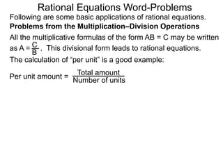 Rational Equations Word-Problems
Problems from the Multiplication–Division Operations
Following are some basic applications of rational equations.
All the multiplicative formulas of the form AB = C may be written
as A = . This divisional form leads to rational equations.
Total amount
Number of units
The calculation of “per unit” is a good example:
Per unit amount =
C
B
 
