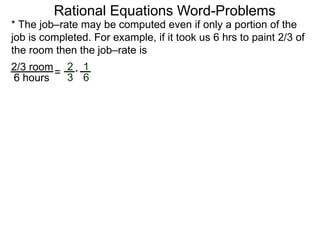 Rational Equations Word-Problems
* The job–rate may be computed even if only a portion of the
job is completed. For example, if it took us 6 hrs to paint 2/3 of
the room then the job–rate is
2/3 room
6 hours
=
2
3
1
6
*
 