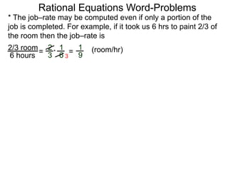 Rational Equations Word-Problems
* The job–rate may be computed even if only a portion of the
job is completed. For example, if it took us 6 hrs to paint 2/3 of
the room then the job–rate is
2/3 room
6 hours
= (room/hr)1
9
2
3
1
6
* =
3
 