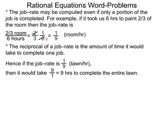 Rational Equations Word-Problems
* The job–rate may be computed even if only a portion of the
job is completed. For example, if it took us 6 hrs to paint 2/3 of
the room then the job–rate is
2/3 room
6 hours
= (room/hr)1
9
2
3
1
6
* =
* The reciprocal of a job–rate is the amount of time it would
take to complete one job.
(lawn/hr),
1
9
Hence if the job–rate is
9
1
then it would take = 9 hrs to complete the entire lawn.
3
 