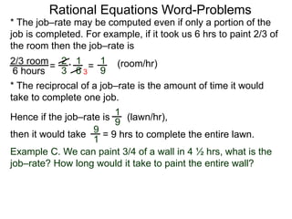 Rational Equations Word-Problems
* The job–rate may be computed even if only a portion of the
job is completed. For example, if it took us 6 hrs to paint 2/3 of
the room then the job–rate is
2/3 room
6 hours
= (room/hr)1
9
2
3
1
6
* =
* The reciprocal of a job–rate is the amount of time it would
take to complete one job.
(lawn/hr),
1
9
Hence if the job–rate is
9
1
then it would take = 9 hrs to complete the entire lawn.
Example C. We can paint 3/4 of a wall in 4 ½ hrs, what is the
job–rate? How long would it take to paint the entire wall?
3
 