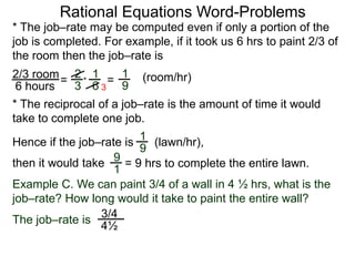 Rational Equations Word-Problems
* The job–rate may be computed even if only a portion of the
job is completed. For example, if it took us 6 hrs to paint 2/3 of
the room then the job–rate is
2/3 room
6 hours
= (room/hr)1
9
2
3
1
6
* =
* The reciprocal of a job–rate is the amount of time it would
take to complete one job.
(lawn/hr),
1
9
Hence if the job–rate is
9
1
then it would take = 9 hrs to complete the entire lawn.
Example C. We can paint 3/4 of a wall in 4 ½ hrs, what is the
job–rate? How long would it take to paint the entire wall?
The job–rate is
3/4
4½
3
 