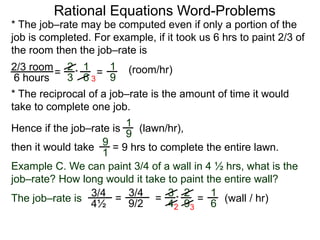 Rational Equations Word-Problems
* The job–rate may be computed even if only a portion of the
job is completed. For example, if it took us 6 hrs to paint 2/3 of
the room then the job–rate is
2/3 room
6 hours
= (room/hr)1
9
2
3
1
6
* =
* The reciprocal of a job–rate is the amount of time it would
take to complete one job.
(lawn/hr),
1
9
Hence if the job–rate is
9
1
then it would take = 9 hrs to complete the entire lawn.
Example C. We can paint 3/4 of a wall in 4 ½ hrs, what is the
job–rate? How long would it take to paint the entire wall?
The job–rate is
3/4
4½
(wall / hr)=
1
6=
3/4
9/2
=
3
4
2
9
*
2 3
3
 