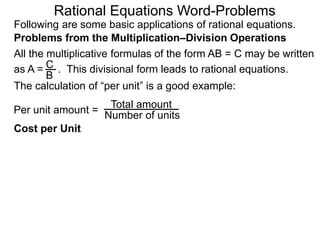 Rational Equations Word-Problems
Problems from the Multiplication–Division Operations
Following are some basic applications of rational equations.
All the multiplicative formulas of the form AB = C may be written
as A = . This divisional form leads to rational equations.
Total amount
Number of units
Cost per Unit
The calculation of “per unit” is a good example:
Per unit amount =
C
B
 