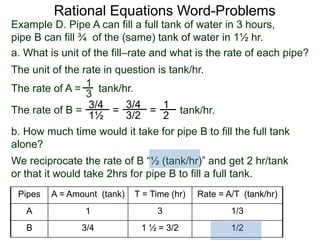 Rational Equations Word-Problems
Example D. Pipe A can fill a full tank of water in 3 hours,
pipe B can fill ¾ of the (same) tank of water in 1½ hr.
a. What is unit of the fill–rate and what is the rate of each pipe?
The unit of the rate in question is tank/hr.
1
3
=
1
2
The rate of A = tank/hr.
The rate of B = tank/hr.
3/4
1½
=
3/4
3/2
b. How much time would it take for pipe B to fill the full tank
alone?
We reciprocate the rate of B “½ (tank/hr)” and get 2 hr/tank
or that it would take 2hrs for pipe B to fill a full tank.
Pipes A = Amount (tank) T = Time (hr) Rate = A/T (tank/hr)
A 1 3 1/3
B 3/4 1 ½ = 3/2 1/2
 