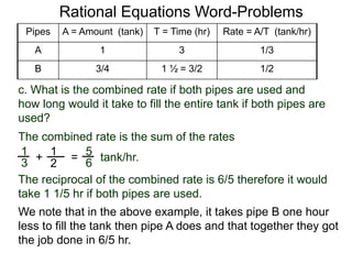 Rational Equations Word-Problems
5
6=
The combined rate is the sum of the rates
tank/hr.
Pipes A = Amount (tank) T = Time (hr) Rate = A/T (tank/hr)
A 1 3 1/3
B 3/4 1 ½ = 3/2 1/2
The reciprocal of the combined rate is 6/5 therefore it would
take 1 1/5 hr if both pipes are used.
c. What is the combined rate if both pipes are used and
how long would it take to fill the entire tank if both pipes are
used?
1
3 +
1
2
We note that in the above example, it takes pipe B one hour
less to fill the tank then pipe A does and that together they got
the job done in 6/5 hr.
 