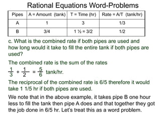 Rational Equations Word-Problems
5
6=
The combined rate is the sum of the rates
tank/hr.
Pipes A = Amount (tank) T = Time (hr) Rate = A/T (tank/hr)
A 1 3 1/3
B 3/4 1 ½ = 3/2 1/2
The reciprocal of the combined rate is 6/5 therefore it would
take 1 1/5 hr if both pipes are used.
c. What is the combined rate if both pipes are used and
how long would it take to fill the entire tank if both pipes are
used?
1
3 +
1
2
We note that in the above example, it takes pipe B one hour
less to fill the tank then pipe A does and that together they got
the job done in 6/5 hr. Let’s treat this as a word problem.
 