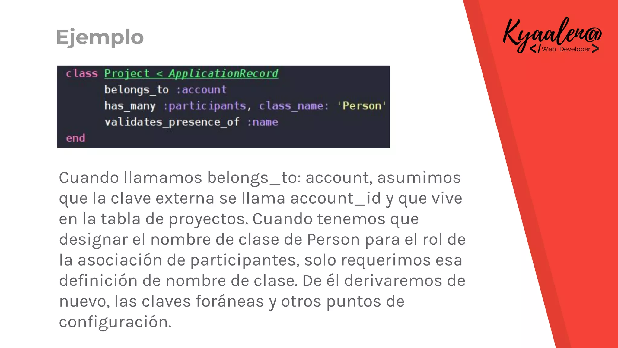 Cuando llamamos belongs_to: account, asumimos
que la clave externa se llama account_id y que vive
en la tabla de proyectos. Cuando tenemos que
designar el nombre de clase de Person para el rol de
la asociación de participantes, solo requerimos esa
definición de nombre de clase. De él derivaremos de
nuevo, las claves foráneas y otros puntos de
configuración.
Ejemplo
 