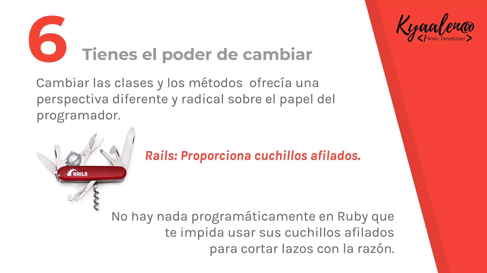 Tienes el poder de cambiar
Cambiar las clases y los métodos ofrecía una
perspectiva diferente y radical sobre el papel del
programador.
Rails: Proporciona cuchillos afilados.
No hay nada programáticamente en Ruby que
te impida usar sus cuchillos afilados
para cortar lazos con la razón.
6
 