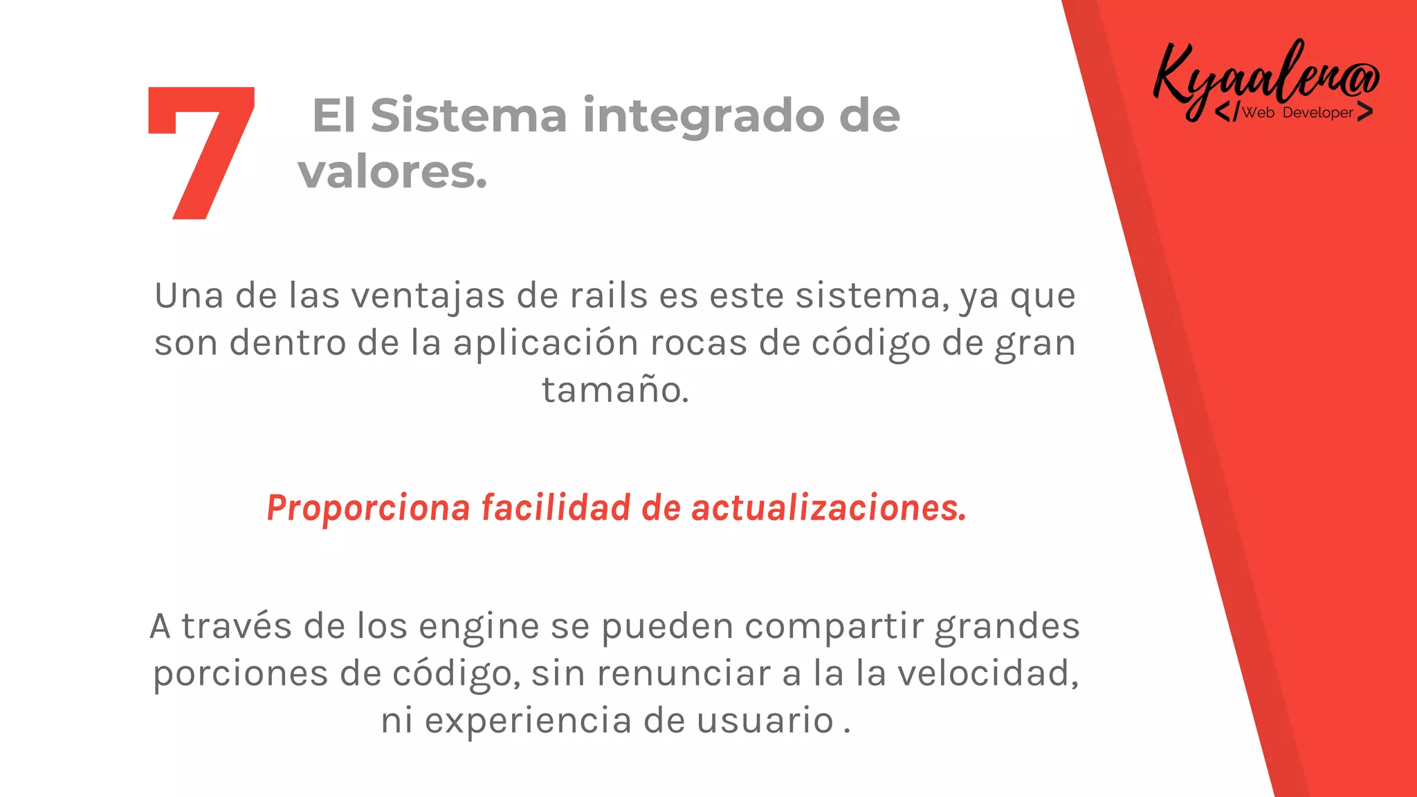 El Sistema integrado de
valores.
Una de las ventajas de rails es este sistema, ya que
son dentro de la aplicación rocas de código de gran
tamaño.
Proporciona facilidad de actualizaciones.
A través de los engine se pueden compartir grandes
porciones de código, sin renunciar a la la velocidad,
ni experiencia de usuario .
7
 