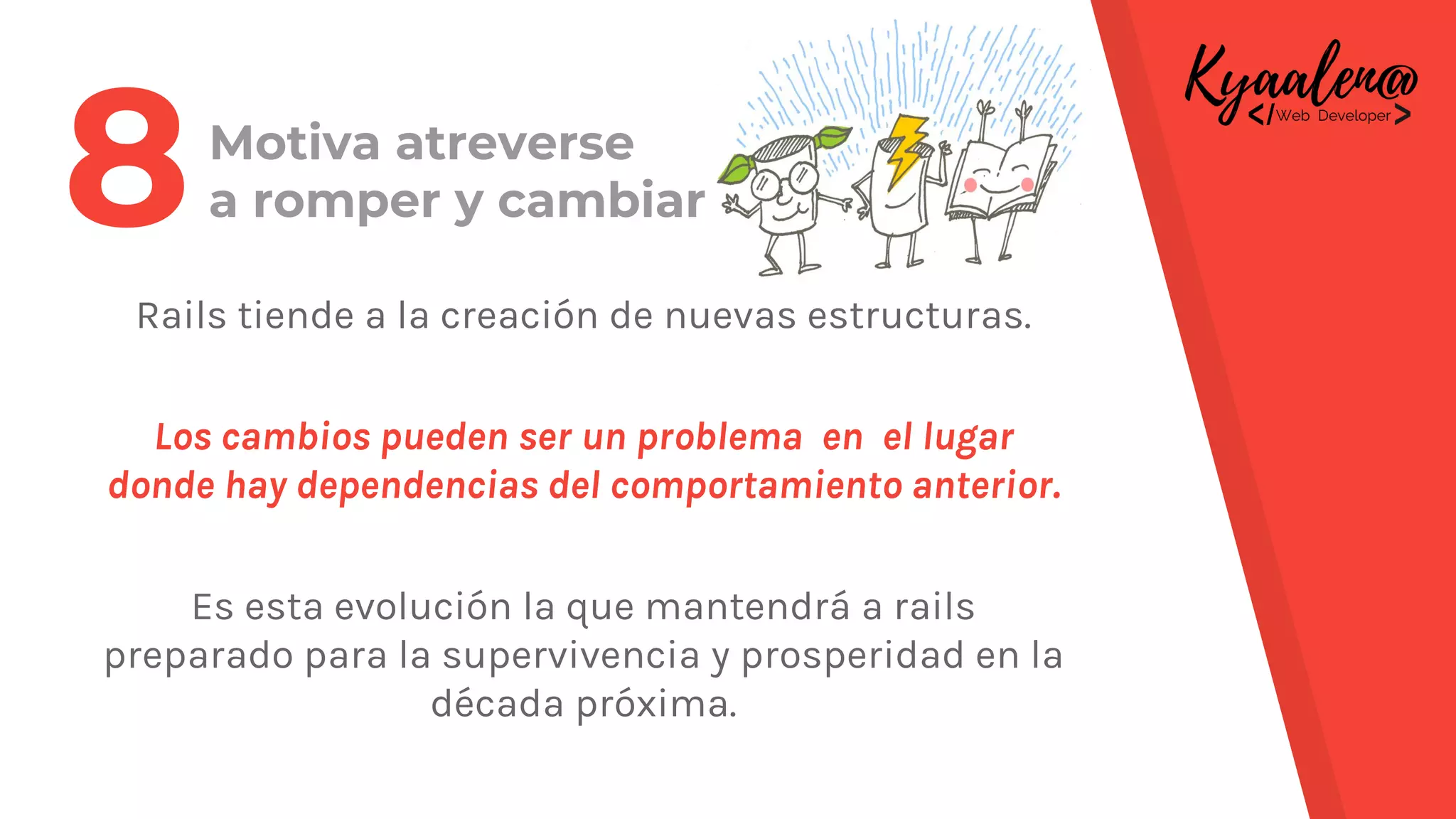 Motiva atreverse
a romper y cambiar
Rails tiende a la creación de nuevas estructuras.
Los cambios pueden ser un problema en el lugar
donde hay dependencias del comportamiento anterior.
Es esta evolución la que mantendrá a rails
preparado para la supervivencia y prosperidad en la
década próxima.
8
 