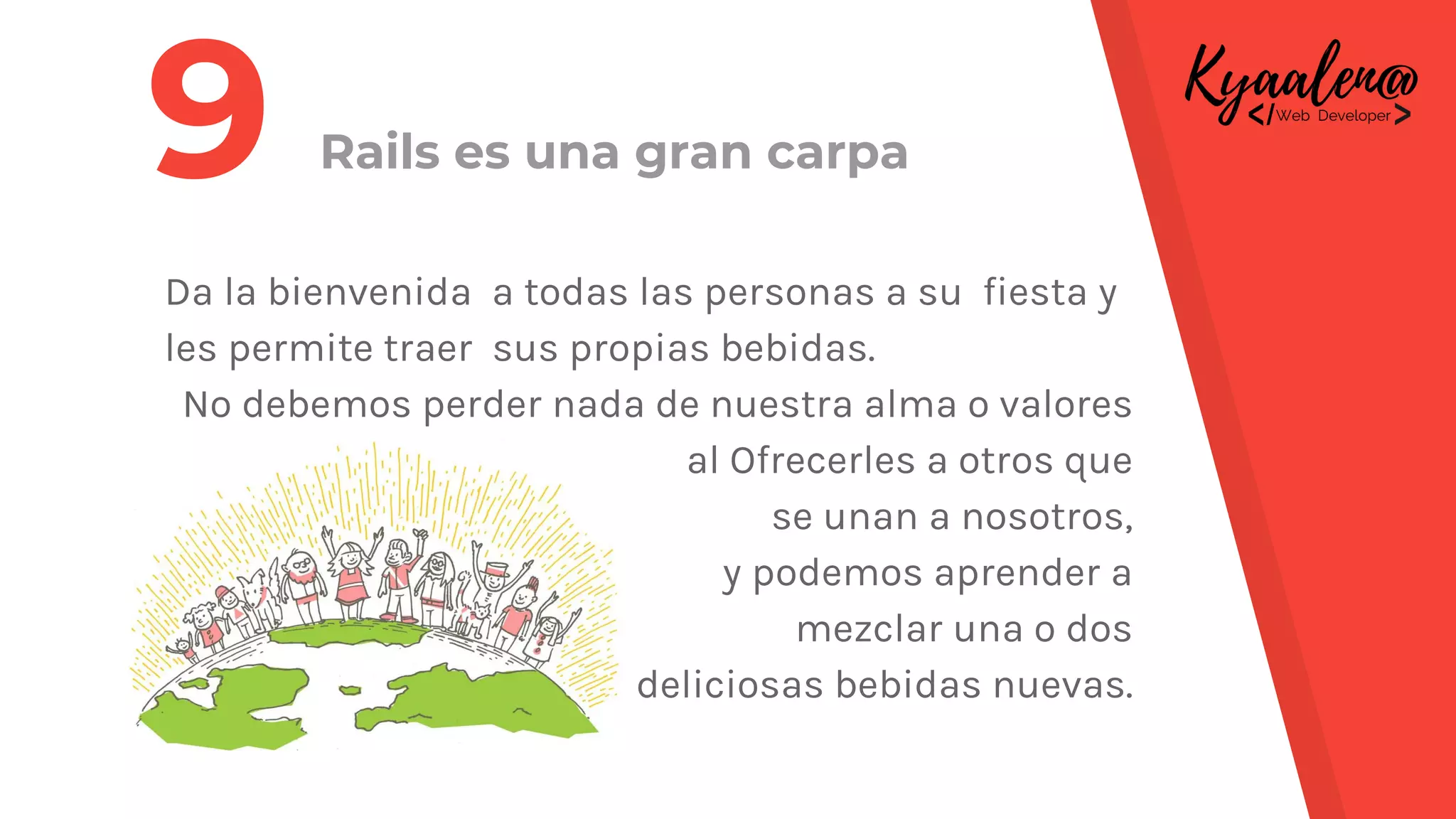 Rails es una gran carpa
Da la bienvenida a todas las personas a su fiesta y
les permite traer sus propias bebidas.
No debemos perder nada de nuestra alma o valores
al Ofrecerles a otros que
se unan a nosotros,
y podemos aprender a
mezclar una o dos
deliciosas bebidas nuevas.
9
 