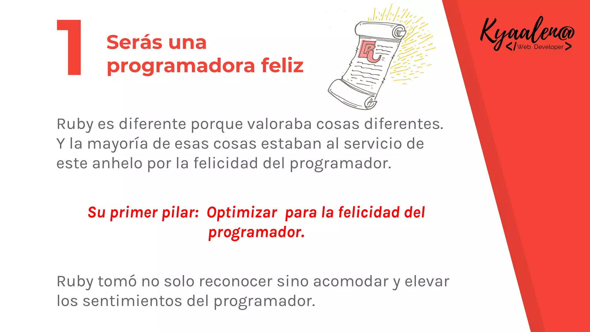 Ruby es diferente porque valoraba cosas diferentes.
Y la mayoría de esas cosas estaban al servicio de
este anhelo por la felicidad del programador.
Su primer pilar: Optimizar para la felicidad del
programador.
Ruby tomó no solo reconocer sino acomodar y elevar
los sentimientos del programador.
Serás una
programadora feliz1
 