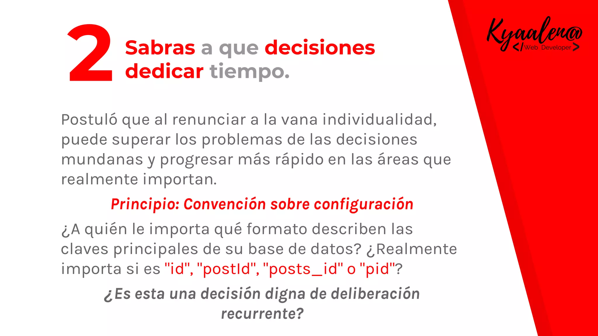 Sabras a que decisiones
dedicar tiempo.
Postuló que al renunciar a la vana individualidad,
puede superar los problemas de las decisiones
mundanas y progresar más rápido en las áreas que
realmente importan.
Principio: Convención sobre configuración
¿A quién le importa qué formato describen las
claves principales de su base de datos? ¿Realmente
importa si es "id", "postId", "posts_id" o "pid"?
¿Es esta una decisión digna de deliberación
recurrente?
2
 