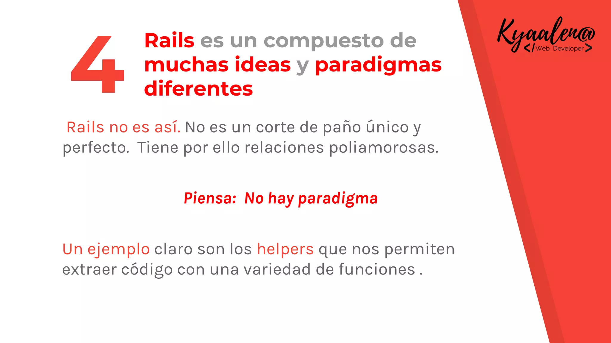 Rails es un compuesto de
muchas ideas y paradigmas
diferentes
Rails no es así. No es un corte de paño único y
perfecto. Tiene por ello relaciones poliamorosas.
Piensa: No hay paradigma
Un ejemplo claro son los helpers que nos permiten
extraer código con una variedad de funciones .
4
 
