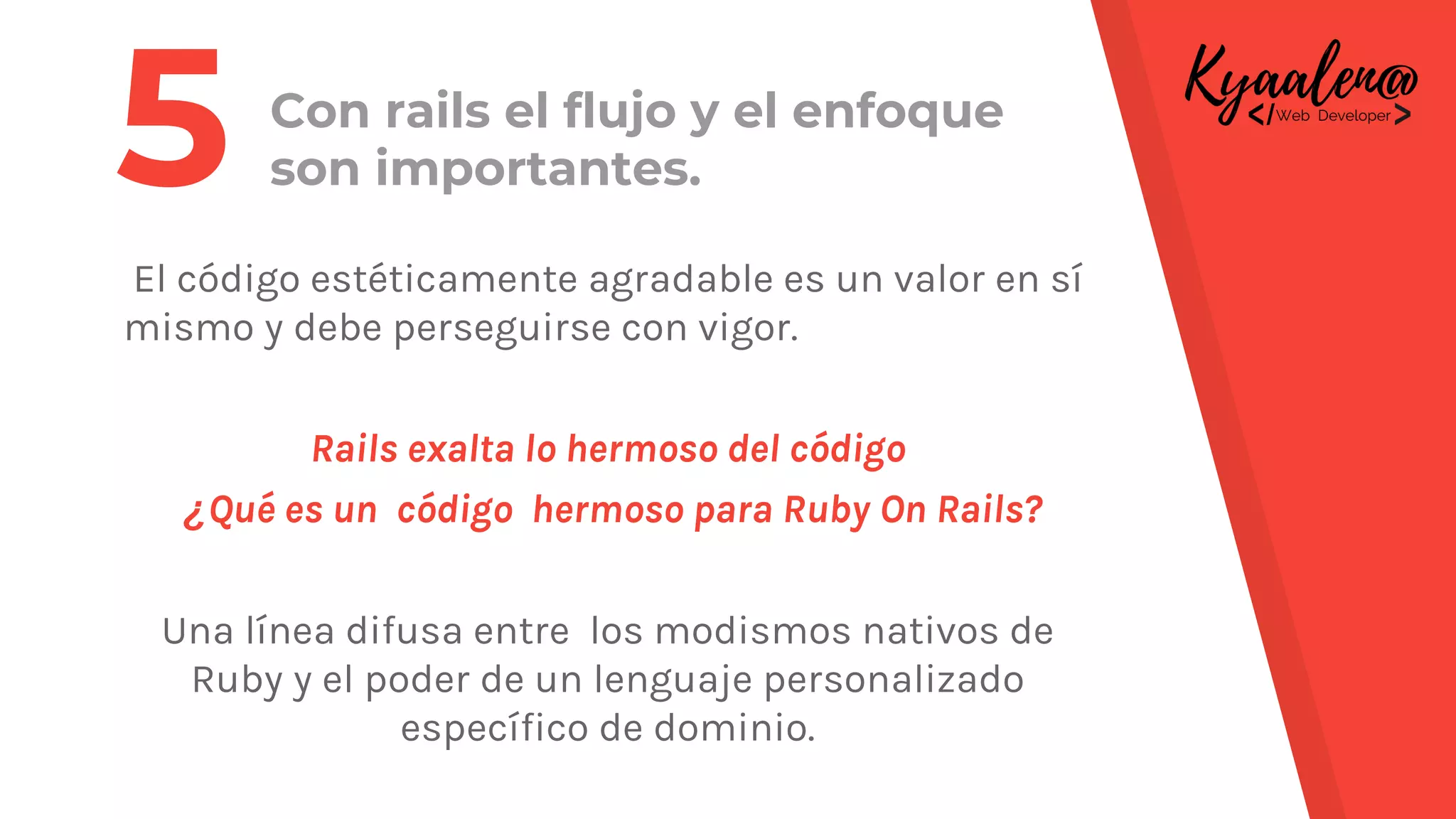 Con rails el flujo y el enfoque
son importantes.
El código estéticamente agradable es un valor en sí
mismo y debe perseguirse con vigor.
Rails exalta lo hermoso del código
¿Qué es un código hermoso para Ruby On Rails?
Una línea difusa entre los modismos nativos de
Ruby y el poder de un lenguaje personalizado
específico de dominio.
5
 