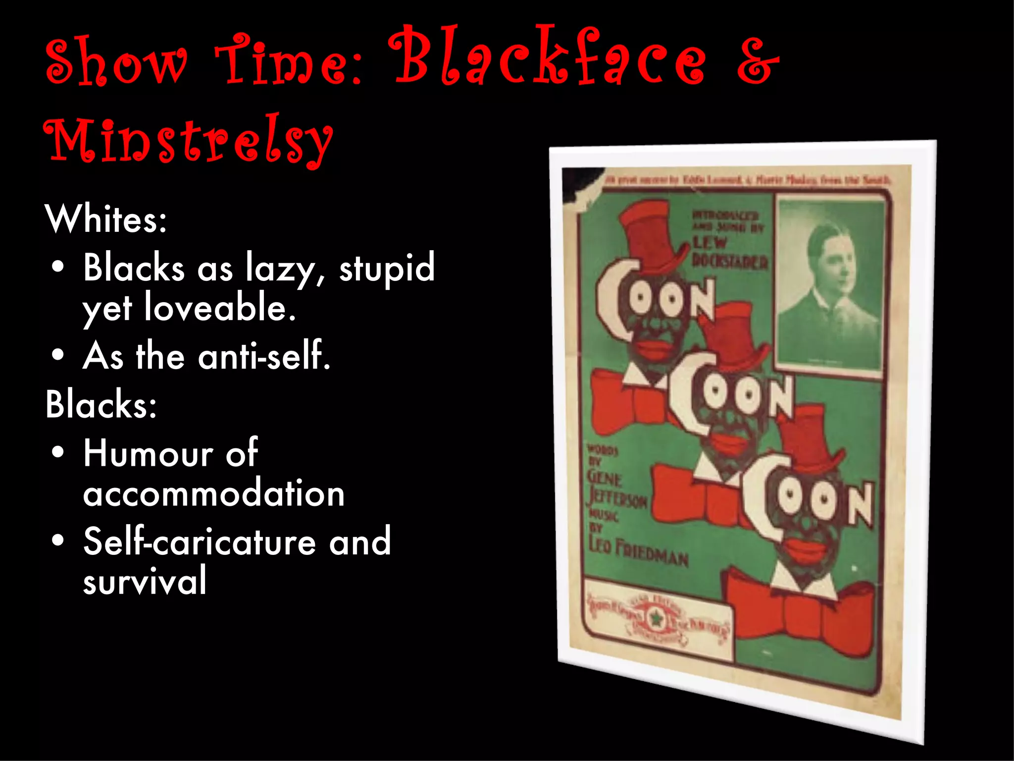 Show Time:           Blackface &
Minstrelsy
Whites:
• Blacks as lazy, stupid
  yet loveable.
• As the anti-self.
Blacks:
• Humour of
  accommodation
• Self-caricature and
  survival
 