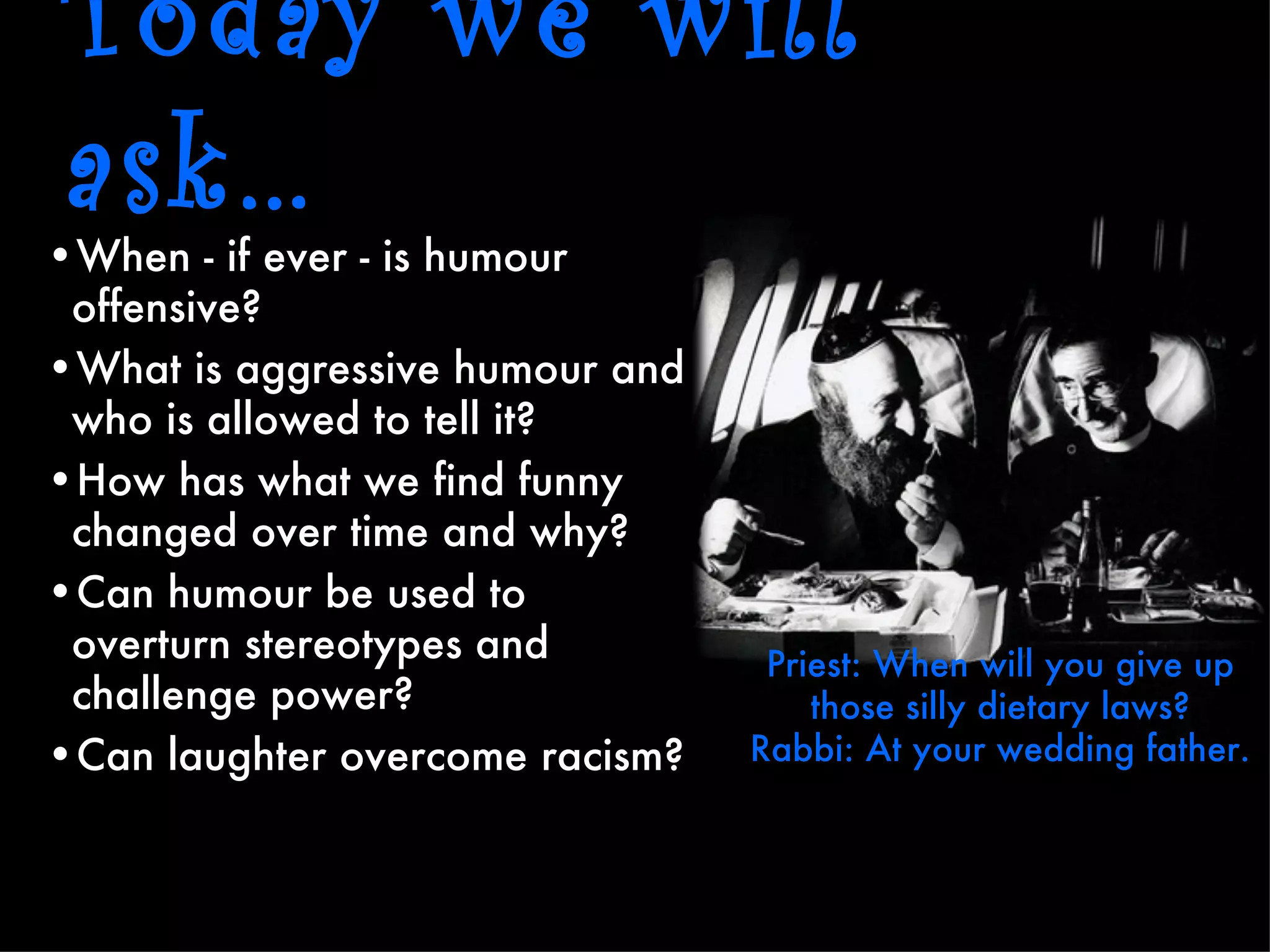 Today we will
ask…
•When - if ever - is humour
 offensive?
•What is aggressive humour and
 who is allowed to tell it?
•How has what we find funny
 changed over time and why?
•Can humour be used to
 overturn stereotypes and         Priest: When will you give up
 challenge power?                    those silly dietary laws?
•Can laughter overcome racism?   Rabbi: At your wedding father.
 