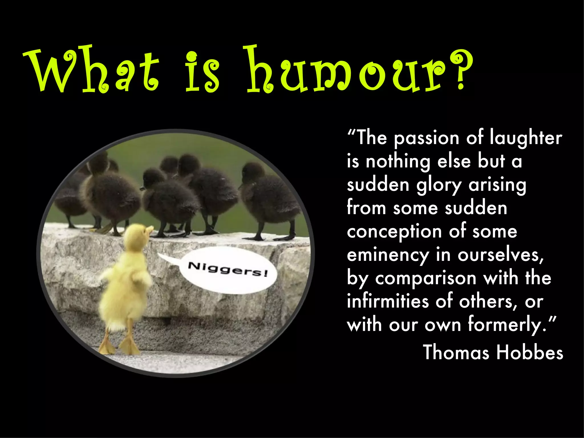 What is humour?
          “The passion of laughter
          is nothing else but a
          sudden glory arising
          from some sudden
          conception of some
          eminency in ourselves,
          by comparison with the
          infirmities of others, or
          with our own formerly.”
                    Thomas Hobbes
 