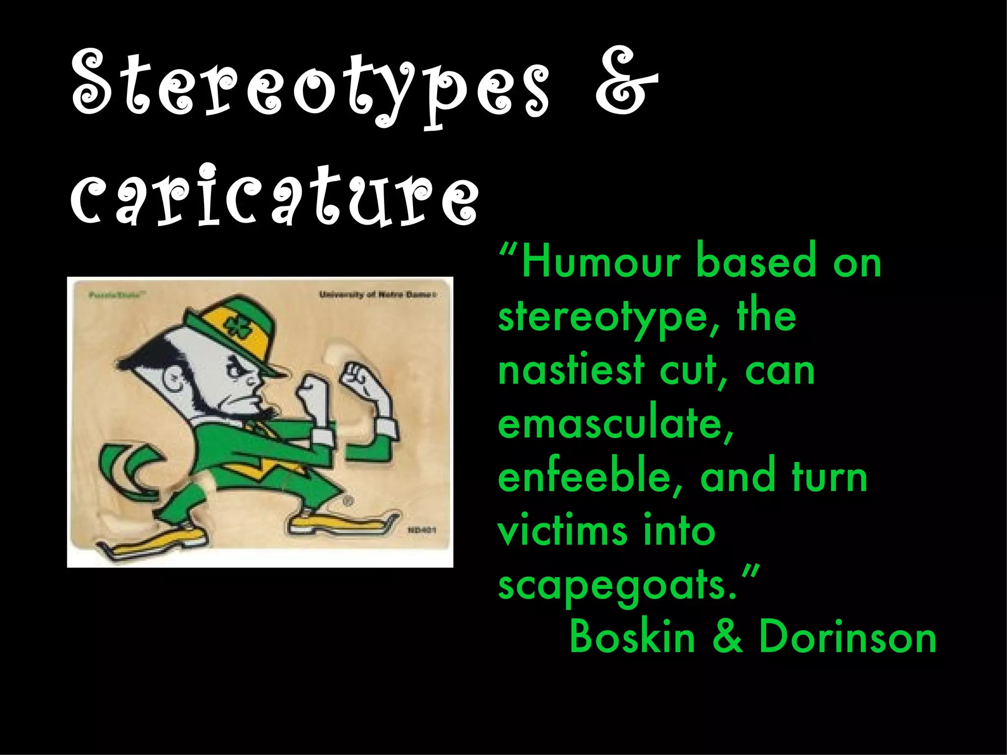 Stereotypes &
caricature
         “Humour based on
         stereotype, the
         nastiest cut, can
         emasculate,
         enfeeble, and turn
         victims into
         scapegoats.”
             Boskin & Dorinson
 