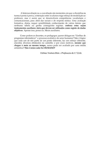A heteroavaliação ou a coavaliação são momentos em que a disciplina na
turma é posta à prova, a interação entre os alunos exige esforço de moderação ao
professor, mas é assim que se desenvolvem competências vocabulares e
comunicacionais, para além das sociais e de respeito mútuo. Uma avaliação
formativa, diária, requer sensibilidade, conhecimento de vários fatores que
nenhuma tabela ou grelha conseguirão registar, embora estas sejam
instrumentos auxiliares úteis que devem ser utilizados como registo de dados
objetivos. Apenas isso, penso eu. Meios auxiliares.
Como podem os docentes, os pedagogos, querer delegar em “Grelhas de
programas informáticos” o processo avaliativo de seres humanos? Não é lógico
que cada um de nós parte de um ponto diferente, faz um esforço diferente,
encontra diversos obstáculos no caminho e por esses motivos, mesmo que
chegue à meta ao mesmo tempo, nunca pode ser avaliado por uma média
aritmética? Não é único cada Ser HUMANO?
Fátima Ventura Brás – Professora do 1.º Ciclo
 