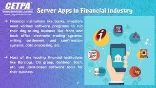 Server Apps In Financial Industry
➜ Financial institutions like banks, investors
need various software programs to run
their day-to-day business like front and
back office electronic trading systems,
writing settlement and confirmation
systems, data processing, etc.
➜ Most of the leading financial institutions
like Barclays, Citi group, Goldman Sach,
etc. use Java-based software tools for
their business.
7
 