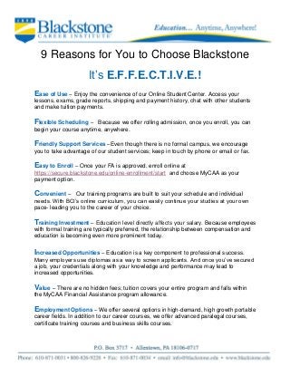 9 Reasons for You to Choose Blackstone
It’s E.F.F.E.C.T.I.V.E.!
Ease of Use – Enjoy the convenience of our Online Student Center. Access your
lessons, exams, grade reports, shipping and payment history, chat with other students
and make tuition payments.
Flexible Scheduling – Because we offer rolling admission, once you enroll, you can
begin your course anytime, anywhere.
Friendly Support Services –Even though there is no formal campus, we encourage
you to take advantage of our student services; keep in touch by phone or email or fax.
Easy to Enroll – Once your FA is approved, enroll online at
https://secure.blackstone.edu/online-enrollment/start and choose MyCAA as your
payment option.
Convenient – Our training programs are built to suit your schedule and individual
needs. With BCI’s online curriculum, you can easily continue your studies at your own
pace- leading you to the career of your choice.
Training Investment – Education level directly affects your salary. Because employees
with formal training are typically preferred, the relationship between compensation and
education is becoming even more prominent today.
Increased Opportunities – Education is a key component to professional success.
Many employers use diplomas as a way to screen applicants. And once you’ve secured
a job, your credentials along with your knowledge and performance may lead to
increased opportunities.
Value – There are no hidden fees; tuition covers your entire program and falls within
the MyCAA Financial Assistance program allowance.
Employment Options – We offer several options in high-demand, high growth portable
career fields. In addition to our career courses, we offer advanced paralegal courses,
certificate training courses and business skills courses.
 