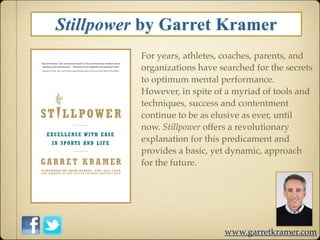 Stillpower by Garret Kramer
          For years, athletes, coaches, parents, and
          organizations have searched for the secrets
          to optimum mental performance.
          However, in spite of a myriad of tools and
          techniques, success and contentment
          continue to be as elusive as ever, until
          now. Stillpower offers a revolutionary
          explanation for this predicament and
          provides a basic, yet dynamic, approach
          for the future.




                              www.garretkramer.com
 