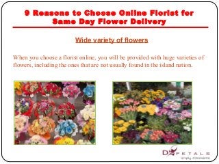 9 Reasons to Choose Online Florist for
Same Day Flower Delivery
Wide variety of flowers
When you choose a florist online, you will be provided with huge varieties of
flowers, including the ones that are not usually found in the island nation.
 