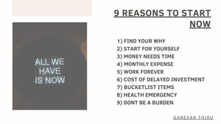 9 REASONS TO START
NOW
1) FIND YOUR WHY
2) START FOR YOURSELF
3) MONEY NEEDS TIME
4) MONTHLY EXPENSE
5) WORK FOREVER
6) COST OF DELAYED INVESTMENT
7) BUCKETLIST ITEMS
8) HEALTH EMERGENCY
9) DONT BE A BURDEN
GANESAN THIRU
 