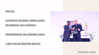 WHY ME :
AUTHOR OF THE BOOK "MONEY LEAKS"
RELEASED BY JACK CANFIELD,
ENTREPRENEUR, MILLIONAIRE COACH
I HELP YOU IN CREATING WEALTH
GANESAN THIRU
 