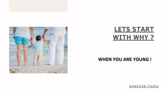 LETS START
WITH WHY ?
WHEN YOU ARE YOUNG !
GANESAN THIRU
 