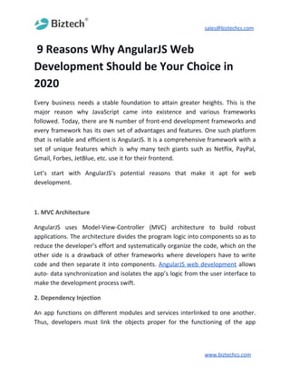 sales@biztechcs.com
​9 Reasons Why AngularJS Web
Development Should be Your Choice in
2020
Every business needs a stable foundation to attain greater heights. This is the
major reason why JavaScript came into existence and various frameworks
followed. Today, there are N number of front-end development frameworks and
every framework has its own set of advantages and features. One such platform
that is reliable and efficient is AngularJS. It is a comprehensive framework with a
set of unique features which is why many tech giants such as Netflix, PayPal,
Gmail, Forbes, JetBlue, etc. use it for their frontend.
Let’s start with AngularJS’s potential reasons that make it apt for web
development.
1. MVC Architecture
AngularJS uses Model-View-Controller (MVC) architecture to build robust
applications. The architecture divides the program logic into components so as to
reduce the developer’s effort and systematically organize the code, which on the
other side is a drawback of other frameworks where developers have to write
code and then separate it into components. ​AngularJS web development allows
auto- data synchronization and isolates the app’s logic from the user interface to
make the development process swift.
2. Dependency Injection
An app functions on different modules and services interlinked to one another.
Thus, developers must link the objects proper for the functioning of the app
www.biztechcs.com
 