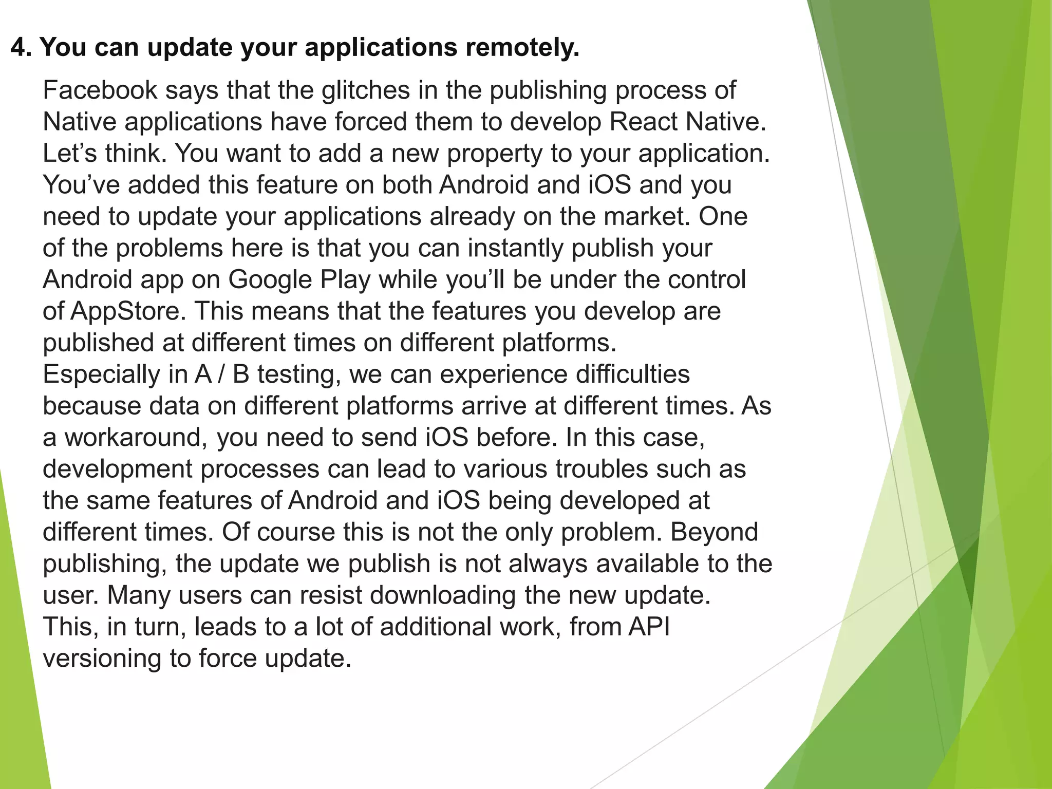 4. You can update your applications remotely.
Facebook says that the glitches in the publishing process of
Native applications have forced them to develop React Native.
Let’s think. You want to add a new property to your application.
You’ve added this feature on both Android and iOS and you
need to update your applications already on the market. One
of the problems here is that you can instantly publish your
Android app on Google Play while you’ll be under the control
of AppStore. This means that the features you develop are
published at different times on different platforms.
Especially in A / B testing, we can experience difficulties
because data on different platforms arrive at different times. As
a workaround, you need to send iOS before. In this case,
development processes can lead to various troubles such as
the same features of Android and iOS being developed at
different times. Of course this is not the only problem. Beyond
publishing, the update we publish is not always available to the
user. Many users can resist downloading the new update.
This, in turn, leads to a lot of additional work, from API
versioning to force update.
 