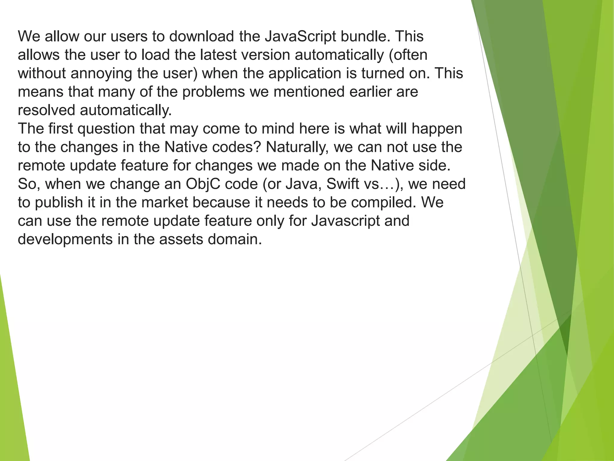 We allow our users to download the JavaScript bundle. This
allows the user to load the latest version automatically (often
without annoying the user) when the application is turned on. This
means that many of the problems we mentioned earlier are
resolved automatically.
The first question that may come to mind here is what will happen
to the changes in the Native codes? Naturally, we can not use the
remote update feature for changes we made on the Native side.
So, when we change an ObjC code (or Java, Swift vs…), we need
to publish it in the market because it needs to be compiled. We
can use the remote update feature only for Javascript and
developments in the assets domain.
 