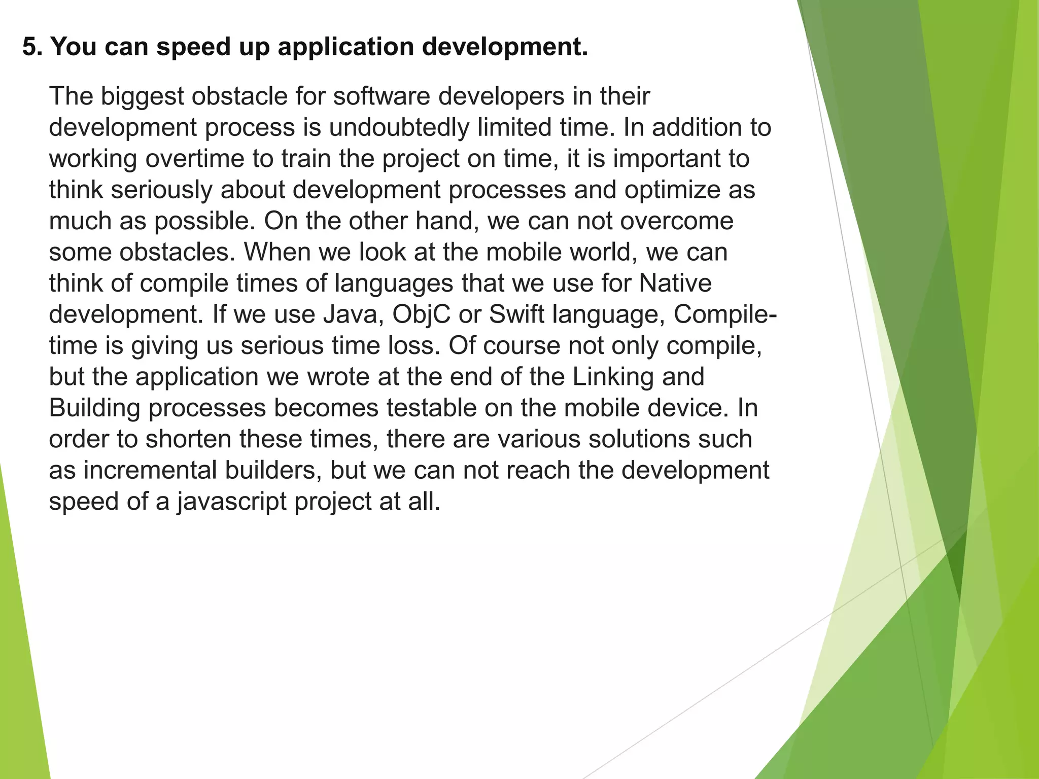 5. You can speed up application development.
The biggest obstacle for software developers in their
development process is undoubtedly limited time. In addition to
working overtime to train the project on time, it is important to
think seriously about development processes and optimize as
much as possible. On the other hand, we can not overcome
some obstacles. When we look at the mobile world, we can
think of compile times of languages that we use for Native
development. If we use Java, ObjC or Swift language, Compile-
time is giving us serious time loss. Of course not only compile,
but the application we wrote at the end of the Linking and
Building processes becomes testable on the mobile device. In
order to shorten these times, there are various solutions such
as incremental builders, but we can not reach the development
speed of a javascript project at all.
 