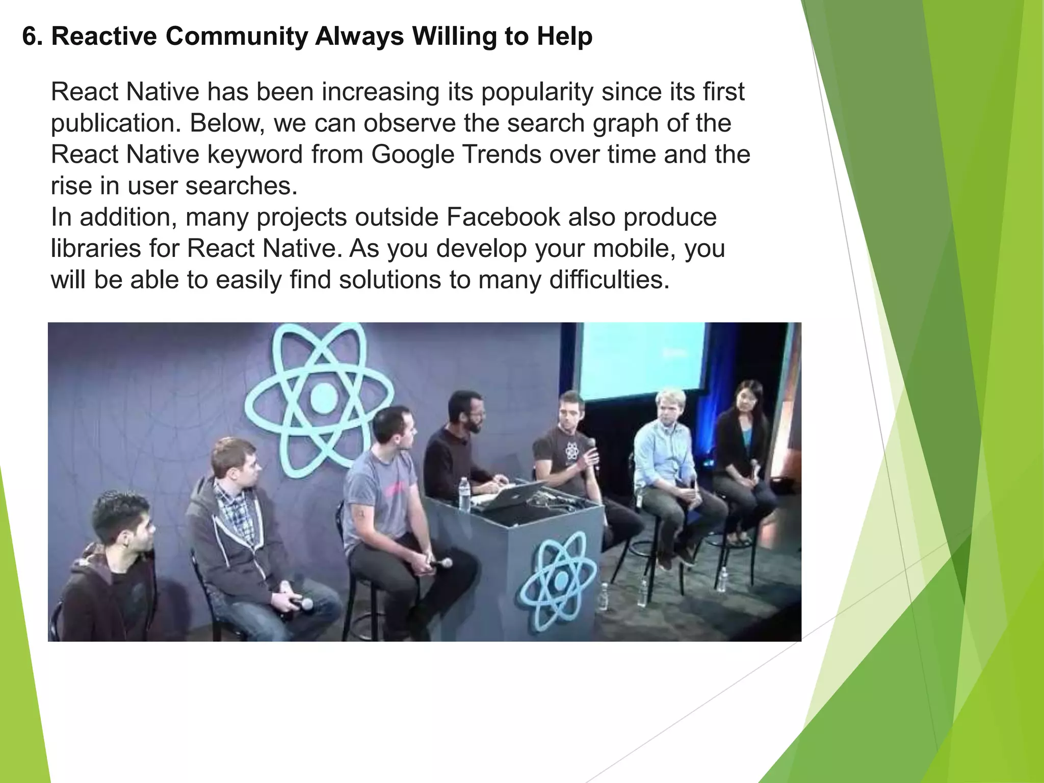 6. Reactive Community Always Willing to Help
React Native has been increasing its popularity since its first
publication. Below, we can observe the search graph of the
React Native keyword from Google Trends over time and the
rise in user searches.
In addition, many projects outside Facebook also produce
libraries for React Native. As you develop your mobile, you
will be able to easily find solutions to many difficulties.
 