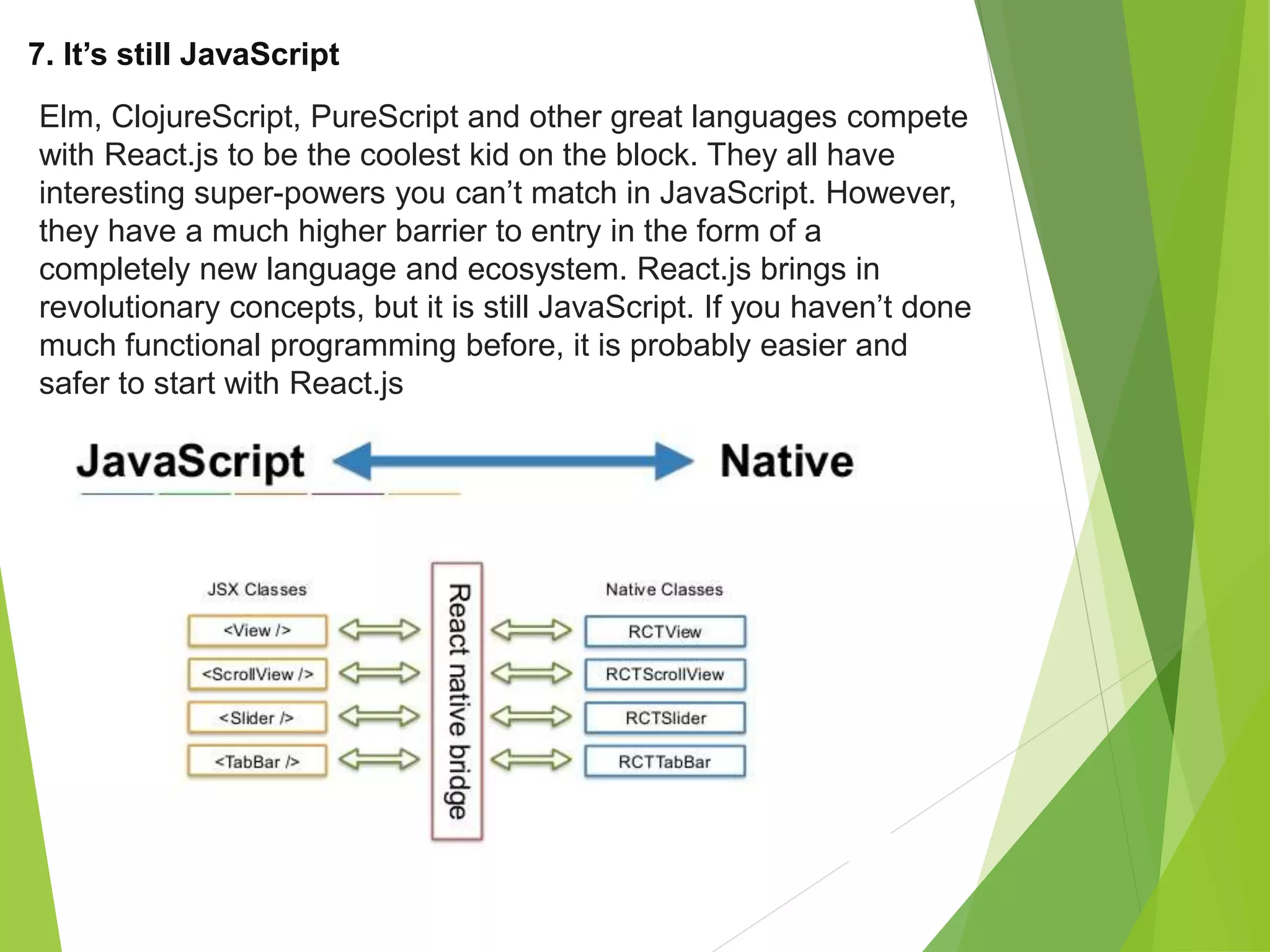 7. It’s still JavaScript
Elm, ClojureScript, PureScript and other great languages compete
with React.js to be the coolest kid on the block. They all have
interesting super-powers you can’t match in JavaScript. However,
they have a much higher barrier to entry in the form of a
completely new language and ecosystem. React.js brings in
revolutionary concepts, but it is still JavaScript. If you haven’t done
much functional programming before, it is probably easier and
safer to start with React.js
 