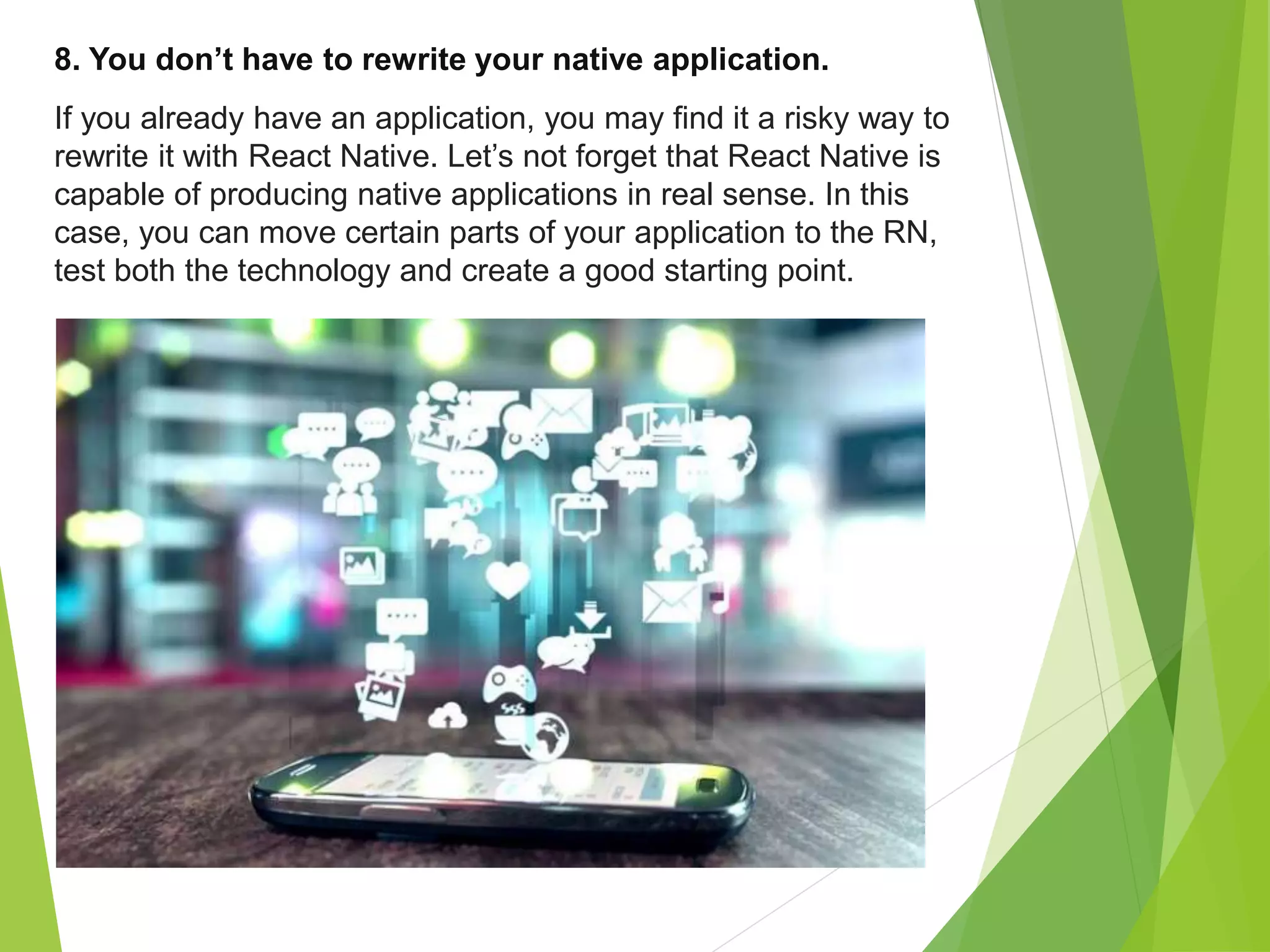 8. You don’t have to rewrite your native application.
If you already have an application, you may find it a risky way to
rewrite it with React Native. Let’s not forget that React Native is
capable of producing native applications in real sense. In this
case, you can move certain parts of your application to the RN,
test both the technology and create a good starting point.
 