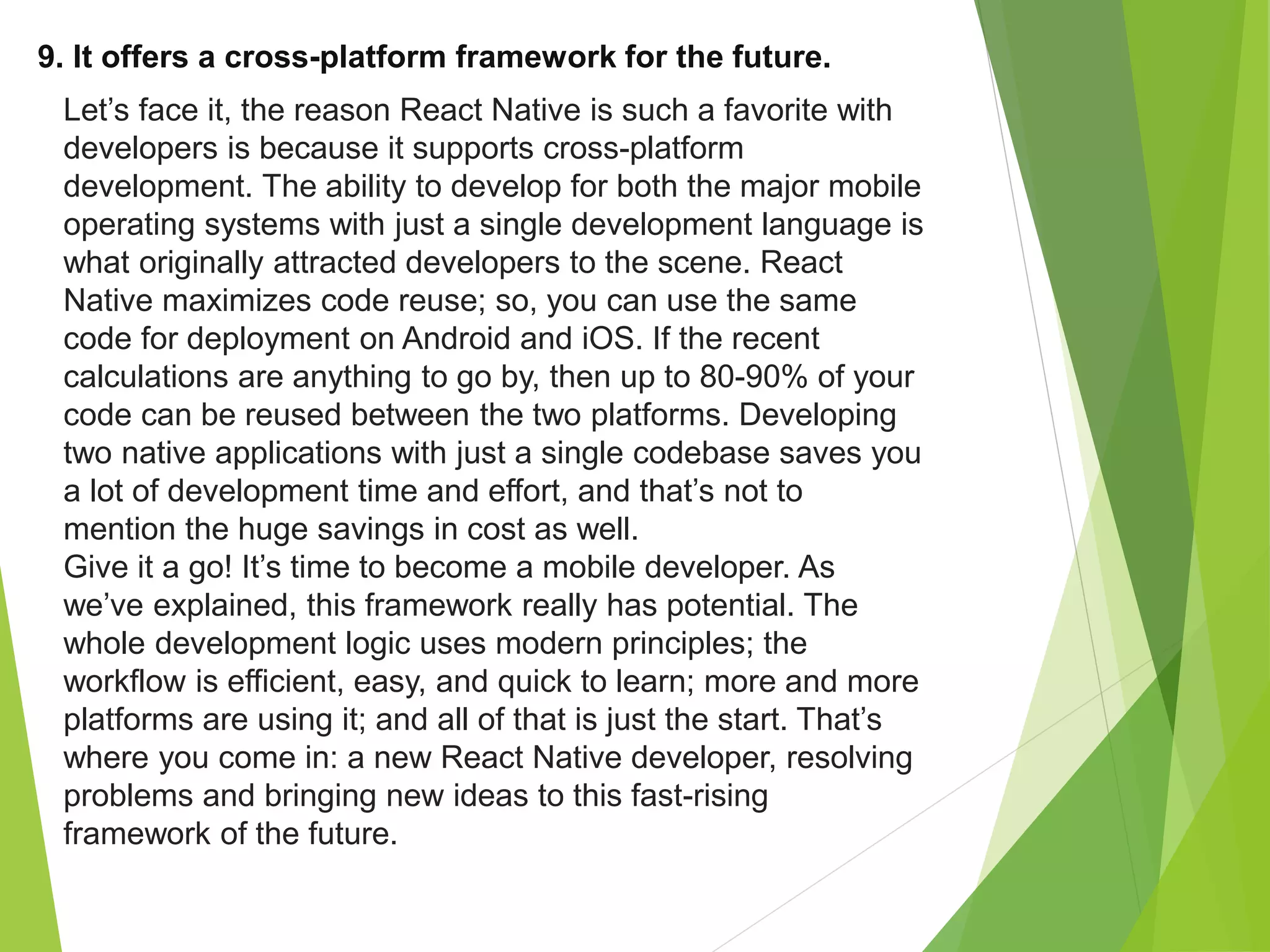 9. It offers a cross-platform framework for the future.
Let’s face it, the reason React Native is such a favorite with
developers is because it supports cross-platform
development. The ability to develop for both the major mobile
operating systems with just a single development language is
what originally attracted developers to the scene. React
Native maximizes code reuse; so, you can use the same
code for deployment on Android and iOS. If the recent
calculations are anything to go by, then up to 80-90% of your
code can be reused between the two platforms. Developing
two native applications with just a single codebase saves you
a lot of development time and effort, and that’s not to
mention the huge savings in cost as well.
Give it a go! It’s time to become a mobile developer. As
we’ve explained, this framework really has potential. The
whole development logic uses modern principles; the
workflow is efficient, easy, and quick to learn; more and more
platforms are using it; and all of that is just the start. That’s
where you come in: a new React Native developer, resolving
problems and bringing new ideas to this fast-rising
framework of the future.
 