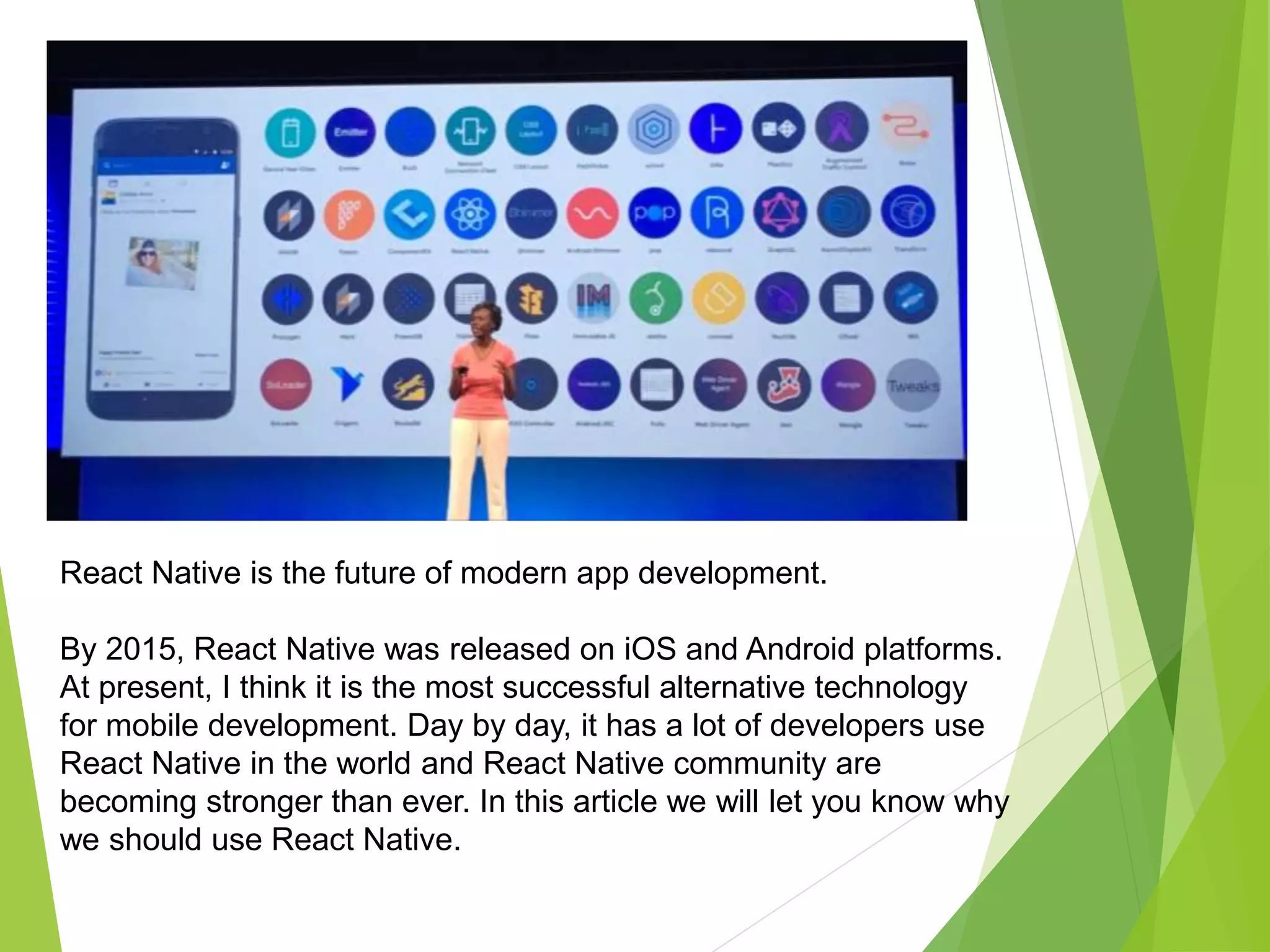 React Native is the future of modern app development.
By 2015, React Native was released on iOS and Android platforms.
At present, I think it is the most successful alternative technology
for mobile development. Day by day, it has a lot of developers use
React Native in the world and React Native community are
becoming stronger than ever. In this article we will let you know why
we should use React Native.
 