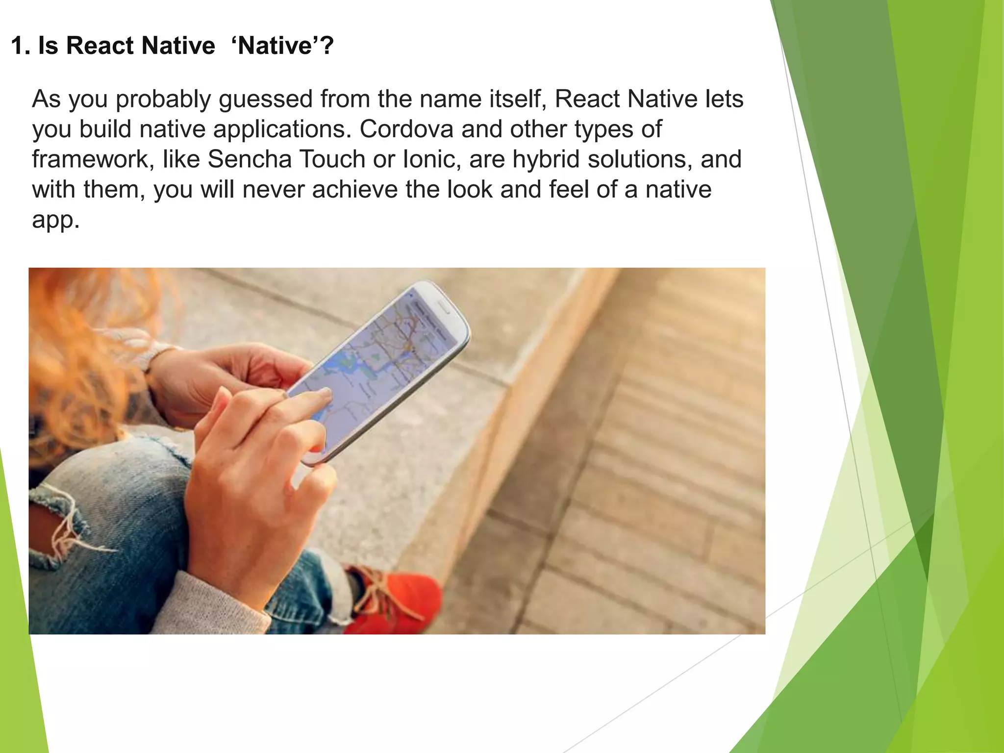 1. Is React Native ‘Native’?
As you probably guessed from the name itself, React Native lets
you build native applications. Cordova and other types of
framework, like Sencha Touch or Ionic, are hybrid solutions, and
with them, you will never achieve the look and feel of a native
app.
 