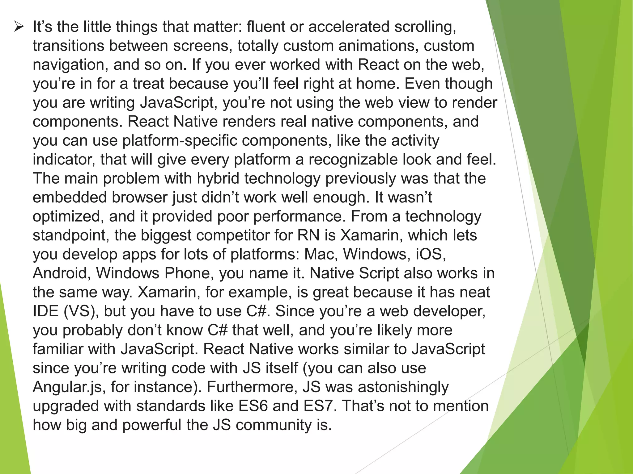  It’s the little things that matter: fluent or accelerated scrolling,
transitions between screens, totally custom animations, custom
navigation, and so on. If you ever worked with React on the web,
you’re in for a treat because you’ll feel right at home. Even though
you are writing JavaScript, you’re not using the web view to render
components. React Native renders real native components, and
you can use platform-specific components, like the activity
indicator, that will give every platform a recognizable look and feel.
The main problem with hybrid technology previously was that the
embedded browser just didn’t work well enough. It wasn’t
optimized, and it provided poor performance. From a technology
standpoint, the biggest competitor for RN is Xamarin, which lets
you develop apps for lots of platforms: Mac, Windows, iOS,
Android, Windows Phone, you name it. Native Script also works in
the same way. Xamarin, for example, is great because it has neat
IDE (VS), but you have to use C#. Since you’re a web developer,
you probably don’t know C# that well, and you’re likely more
familiar with JavaScript. React Native works similar to JavaScript
since you’re writing code with JS itself (you can also use
Angular.js, for instance). Furthermore, JS was astonishingly
upgraded with standards like ES6 and ES7. That’s not to mention
how big and powerful the JS community is.
 
