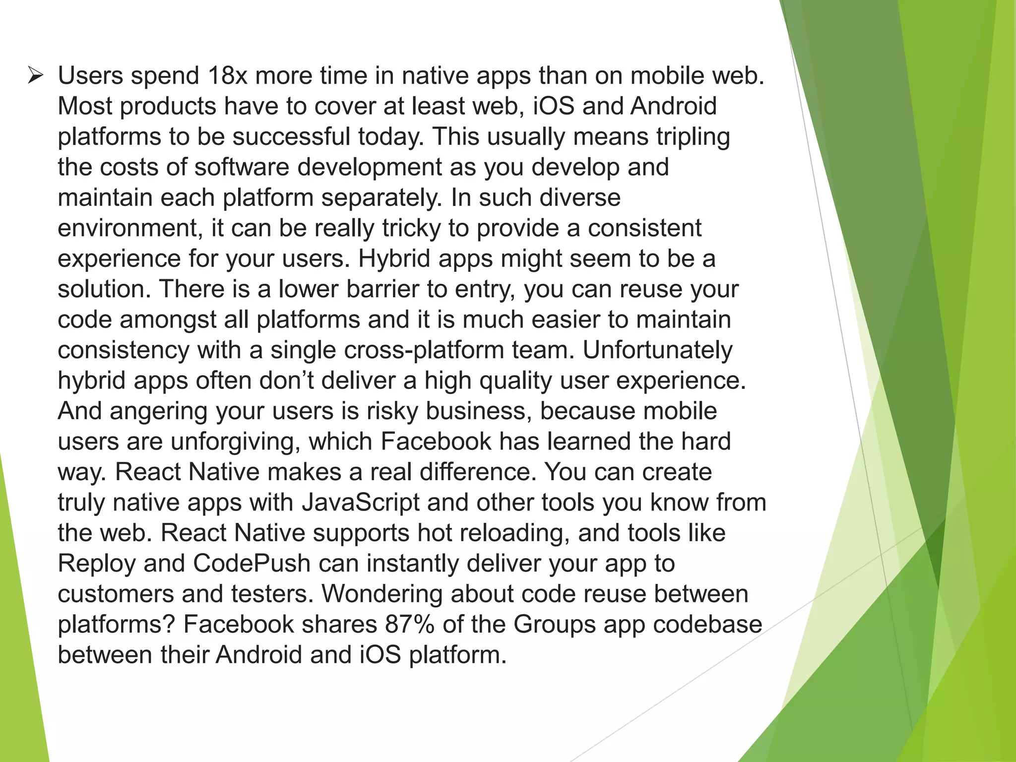  Users spend 18x more time in native apps than on mobile web.
Most products have to cover at least web, iOS and Android
platforms to be successful today. This usually means tripling
the costs of software development as you develop and
maintain each platform separately. In such diverse
environment, it can be really tricky to provide a consistent
experience for your users. Hybrid apps might seem to be a
solution. There is a lower barrier to entry, you can reuse your
code amongst all platforms and it is much easier to maintain
consistency with a single cross-platform team. Unfortunately
hybrid apps often don’t deliver a high quality user experience.
And angering your users is risky business, because mobile
users are unforgiving, which Facebook has learned the hard
way. React Native makes a real difference. You can create
truly native apps with JavaScript and other tools you know from
the web. React Native supports hot reloading, and tools like
Reploy and CodePush can instantly deliver your app to
customers and testers. Wondering about code reuse between
platforms? Facebook shares 87% of the Groups app codebase
between their Android and iOS platform.
 
